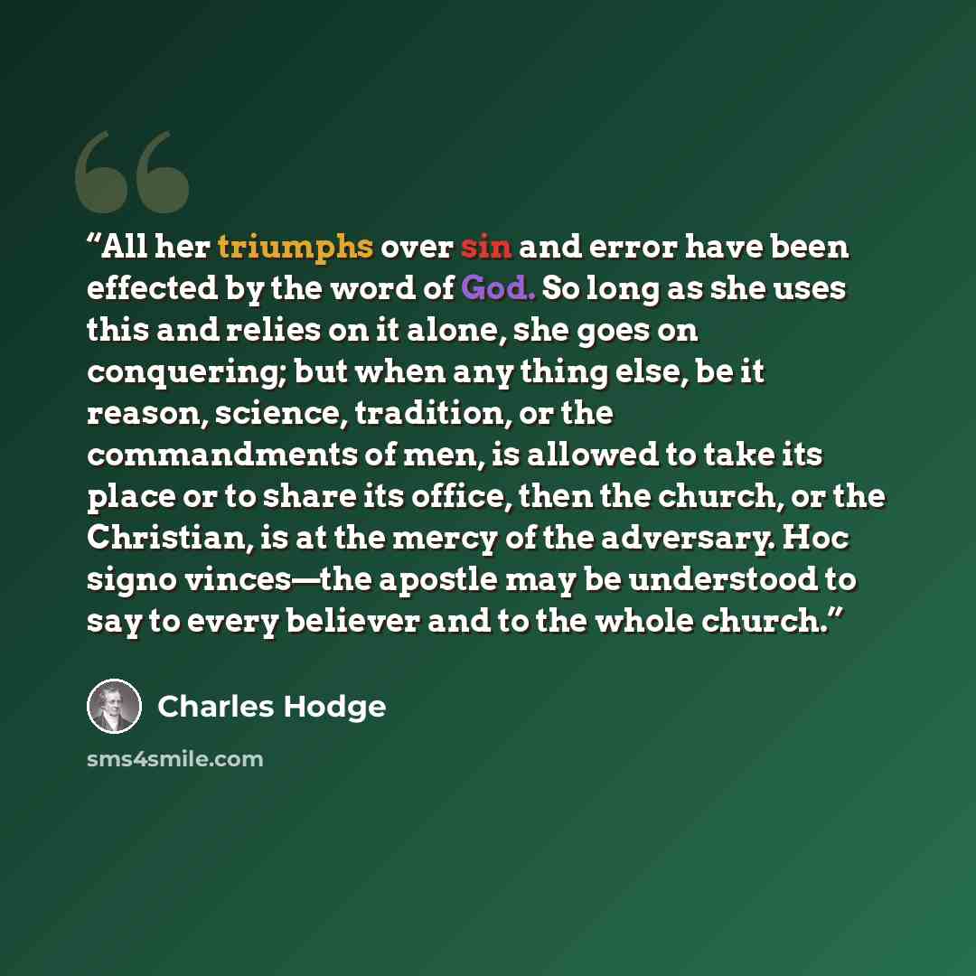 “All her triumphs over sin and error have been effected by the word of God. So long as she uses this and relies on it alone, she goes on conquering; but when any thing else, be it reason, science, tradition, or the commandments of men, is allowed to take its place or to share its office, then the…” quote by Charles Hodge