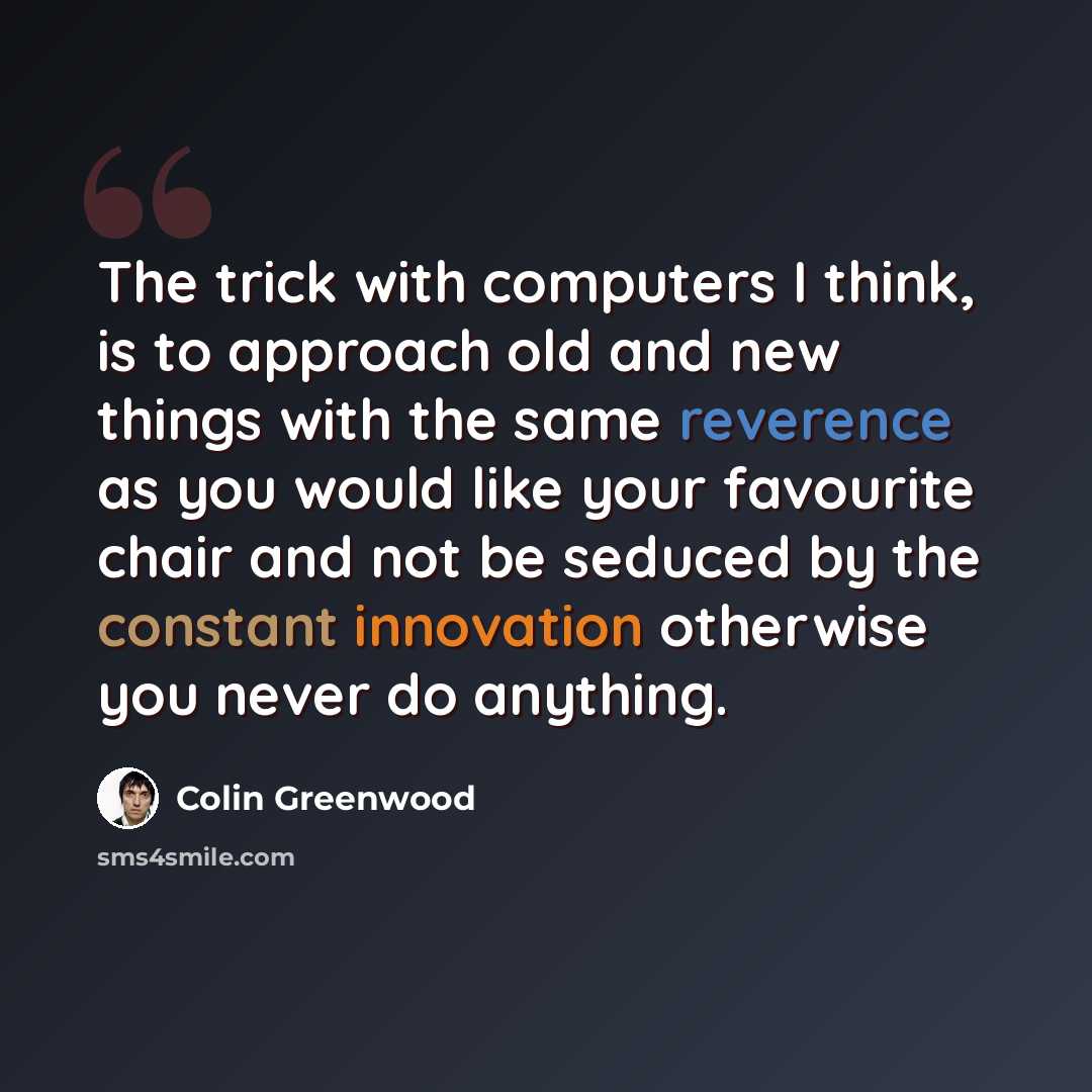 “The trick with computers I think, is to approach old and new things with the same reverence as you would like your favourite chair and not be seduced by the constant innovation otherwise you never do anything.” quote by Colin Greenwood