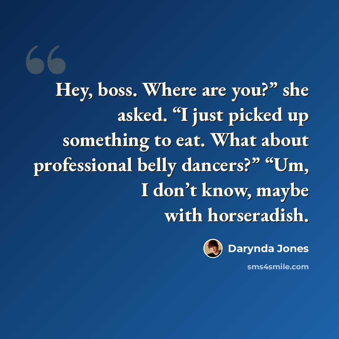 “Hey, boss. Where are you?” she asked. “I just picked up something to eat. What about professional belly dancers?” “Um, I don’t know, maybe with horseradish.” quote by Darynda Jones