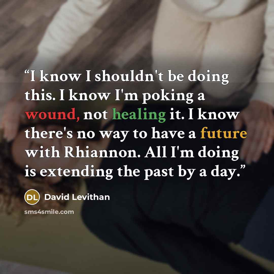 “I know I shouldn't be doing this. I know I'm poking a wound, not healing it. I know there's no way to have a future with Rhiannon. All I'm doing is extending the past by a day.” quote by David Levithan