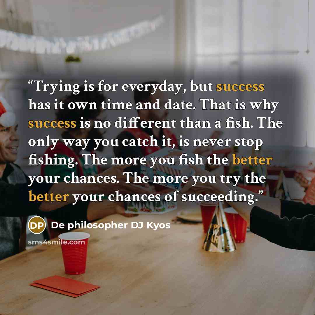 “Trying is for everyday, but success has it own time and date. That is why success is no different than a fish. The only way you catch it, is never stop fishing. The more you fish the better your chances. The more you try the better your chances of succeeding.” quote by De philosopher DJ Kyos