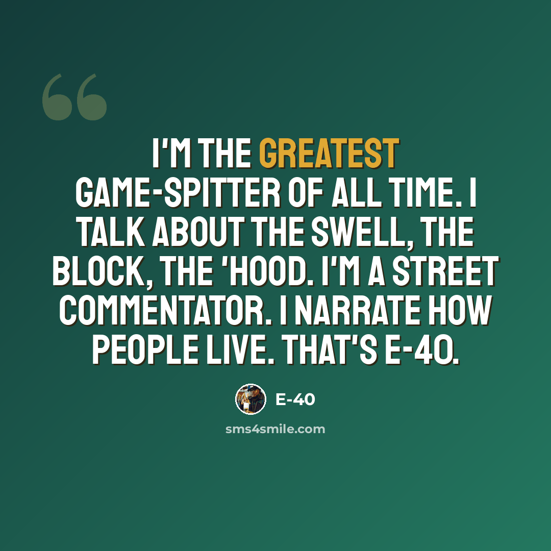 “I'm the greatest game-spitter of all time. I talk about the swell, the block, the 'hood. I'm a street commentator. I narrate how people live. That's E-40.” quote by E-40