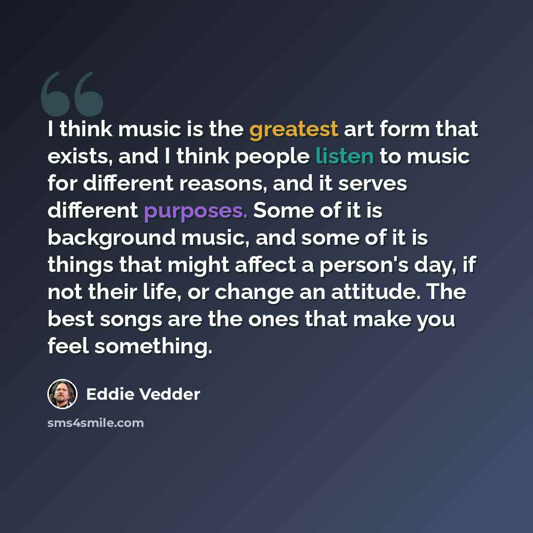 “I think music is the greatest art form that exists, and I think people listen to music for different reasons, and it serves different purposes. Some of it is background music, and some of it is things that might affect a person's day, if not their life, or change an attitude. The best songs are…” quote by Eddie Vedder