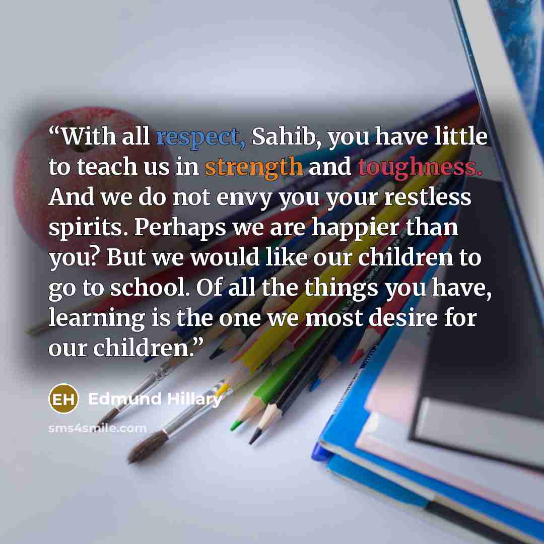 “With all respect, Sahib, you have little to teach us in strength and toughness. And we do not envy you your restless spirits. Perhaps we are happier than you? But we would like our children to go to school. Of all the things you have, learning is the one we most desire for our children.” quote by Edmund Hillary