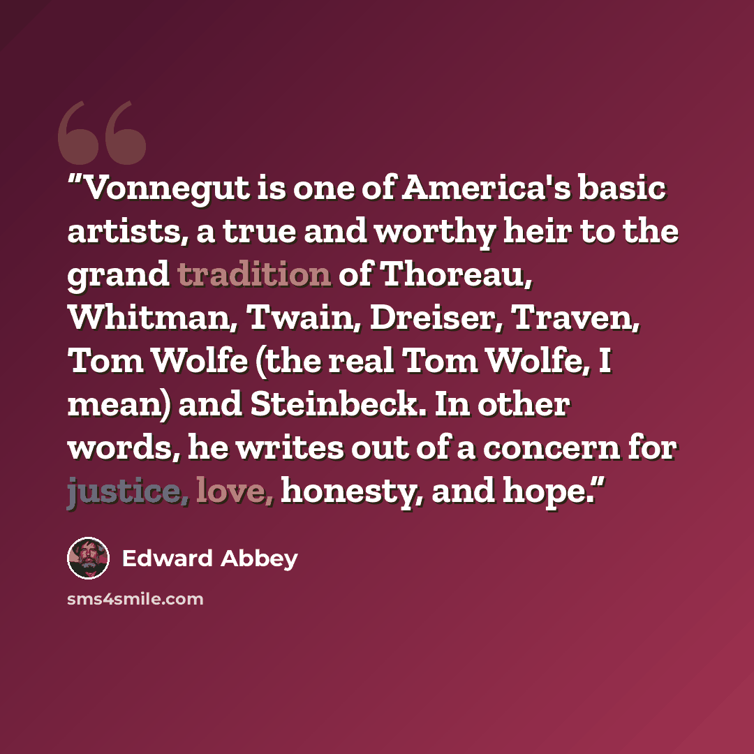 “Vonnegut is one of America's basic artists, a true and worthy heir to the grand tradition of Thoreau, Whitman, Twain, Dreiser, Traven, Tom Wolfe (the real Tom Wolfe, I mean) and Steinbeck. In other words, he writes out of a concern for justice, love, honesty, and hope.” quote by Edward Abbey