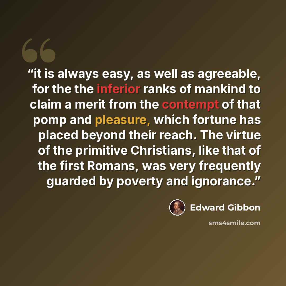 “it is always easy, as well as agreeable, for the the inferior ranks of mankind to claim a merit from the contempt of that pomp and pleasure, which fortune has placed beyond their reach. The virtue of the primitive Christians, like that of the first Romans, was very frequently guarded by poverty…” quote by Edward Gibbon