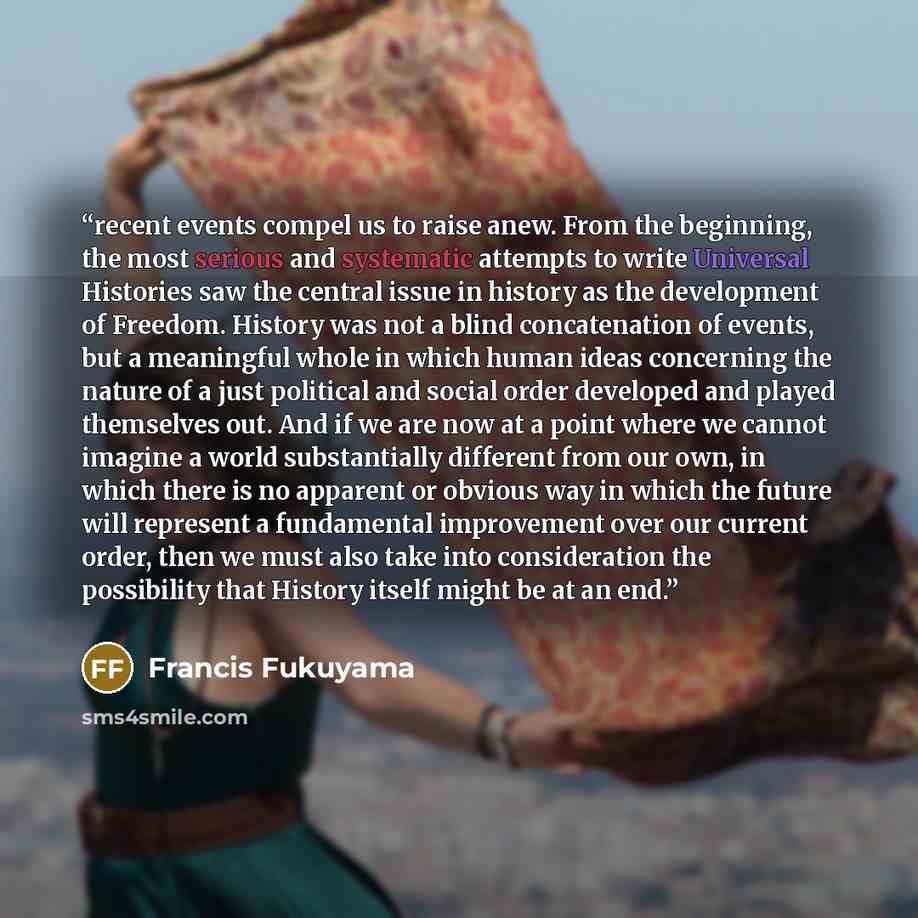 “recent events compel us to raise anew. From the beginning, the most serious and systematic attempts to write Universal Histories saw the central issue in history as the development of Freedom. History was not a blind concatenation of events, but a meaningful whole in which human ideas concerning…” quote by Francis Fukuyama