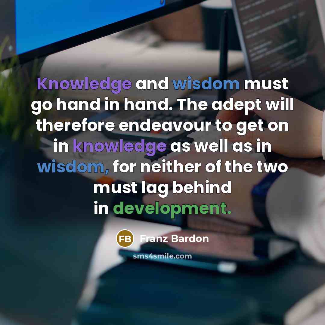 “Knowledge and wisdom must go hand in hand. The adept will therefore endeavour to get on in knowledge as well as in wisdom, for neither of the two must lag behind in development.” quote by Franz Bardon
