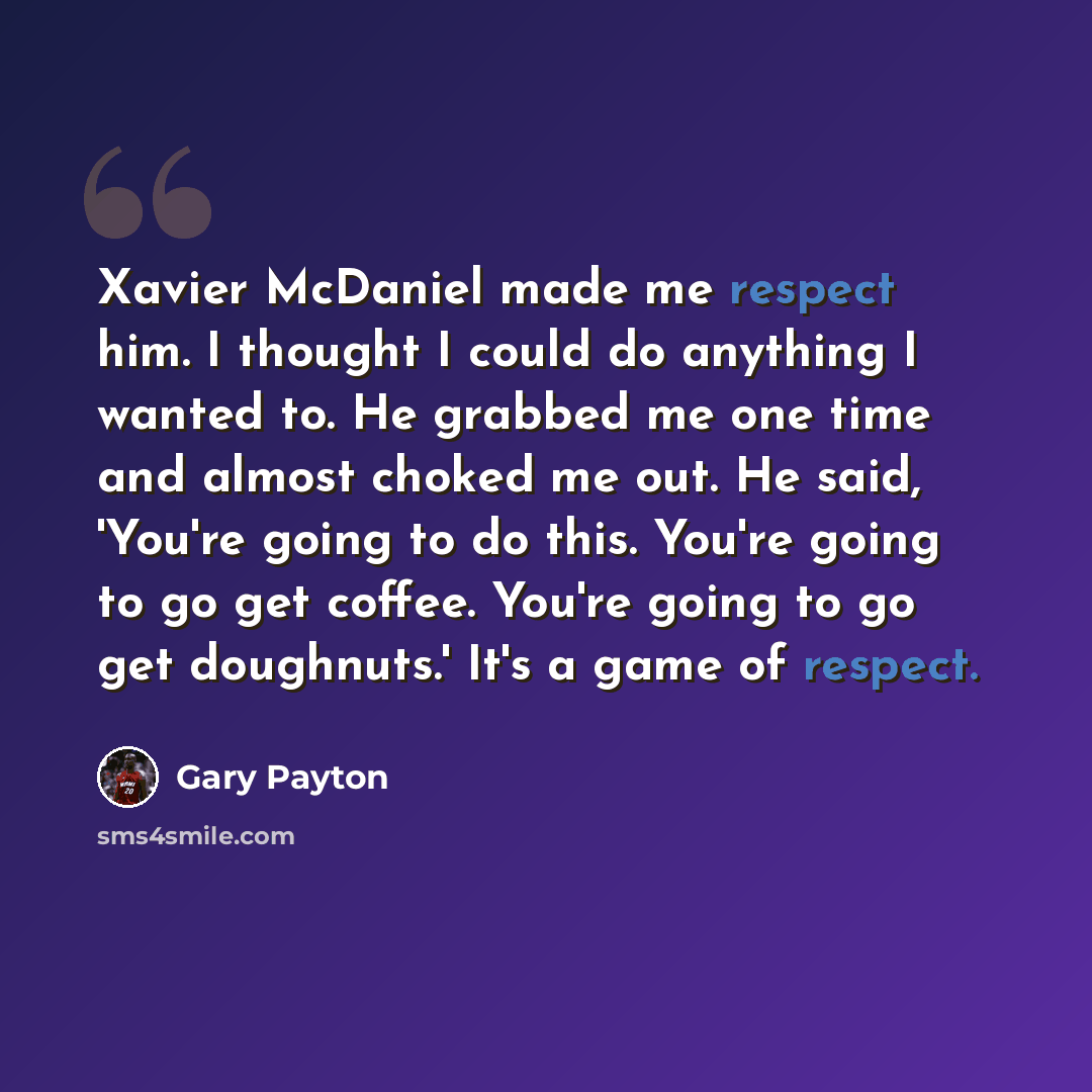 “Xavier McDaniel made me respect him. I thought I could do anything I wanted to. He grabbed me one time and almost choked me out. He said, 'You're going to do this. You're going to go get coffee. You're going to go get doughnuts.' It's a game of respect.” quote by Gary Payton