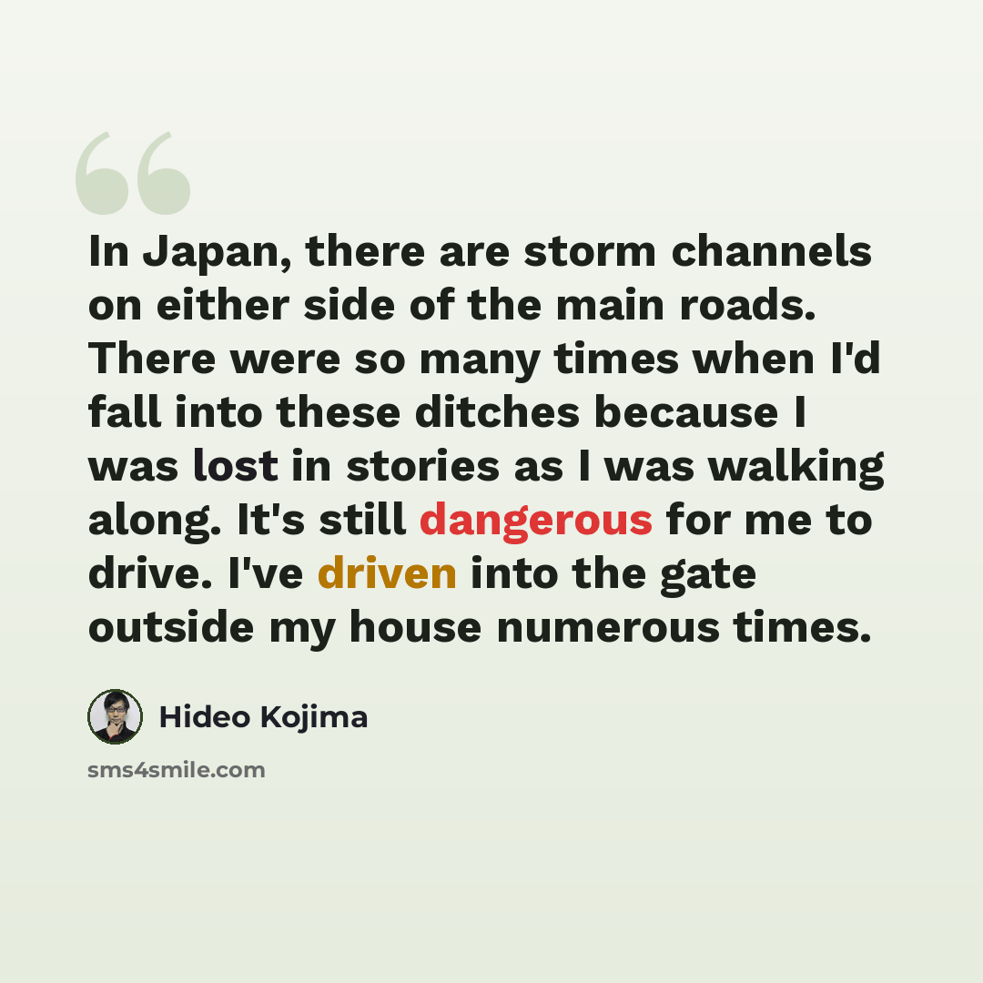 “In Japan, there are storm channels on either side of the main roads. There were so many times when I'd fall into these ditches because I was lost in stories as I was walking along. It's still dangerous for me to drive. I've driven into the gate outside my house numerous times.” quote by Hideo Kojima
