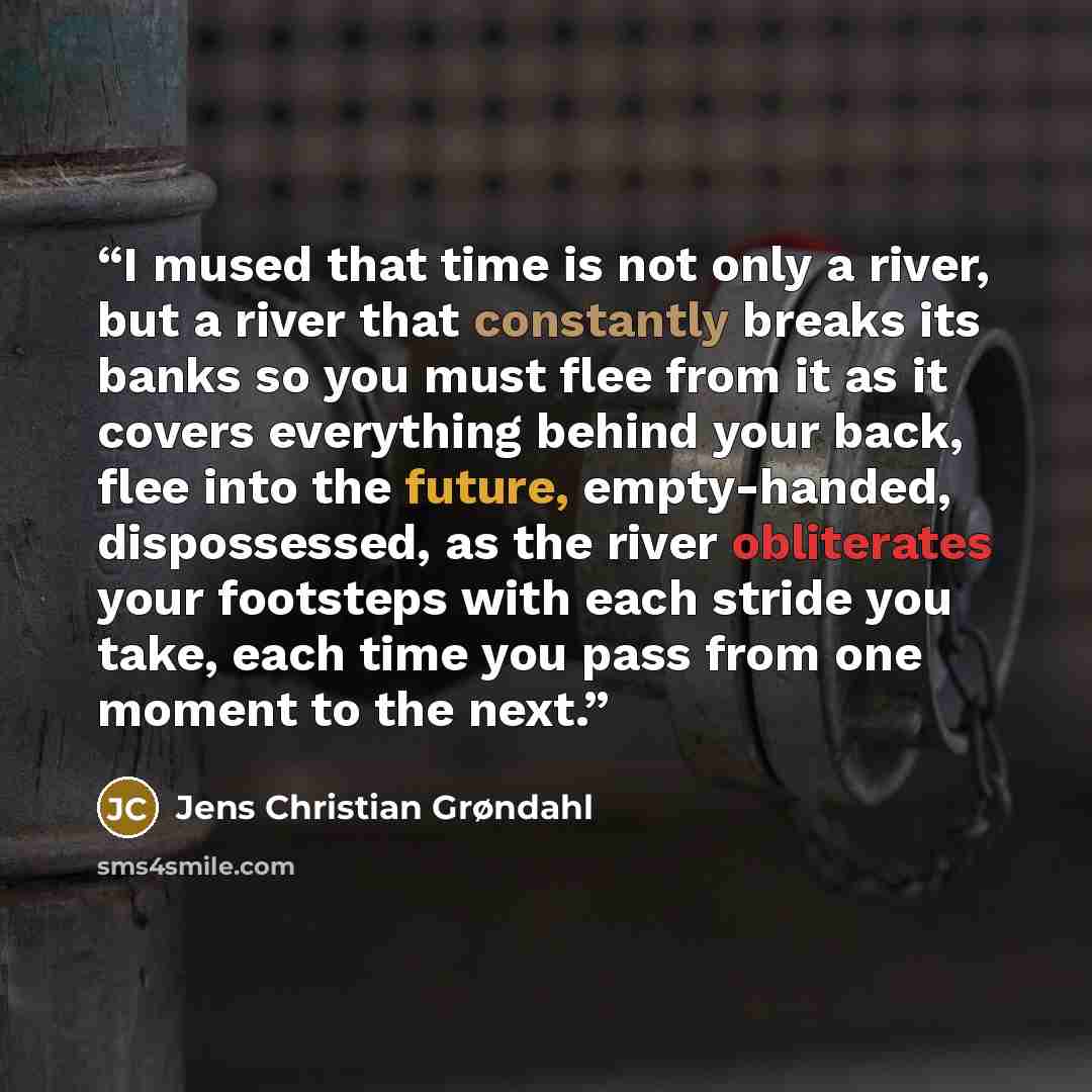 “I mused that time is not only a river, but a river that constantly breaks its banks so you must flee from it as it covers everything behind your back, flee into the future, empty-handed, dispossessed, as the river obliterates your footsteps with each stride you take, each time you pass from one…” quote by Jens Christian Grøndahl
