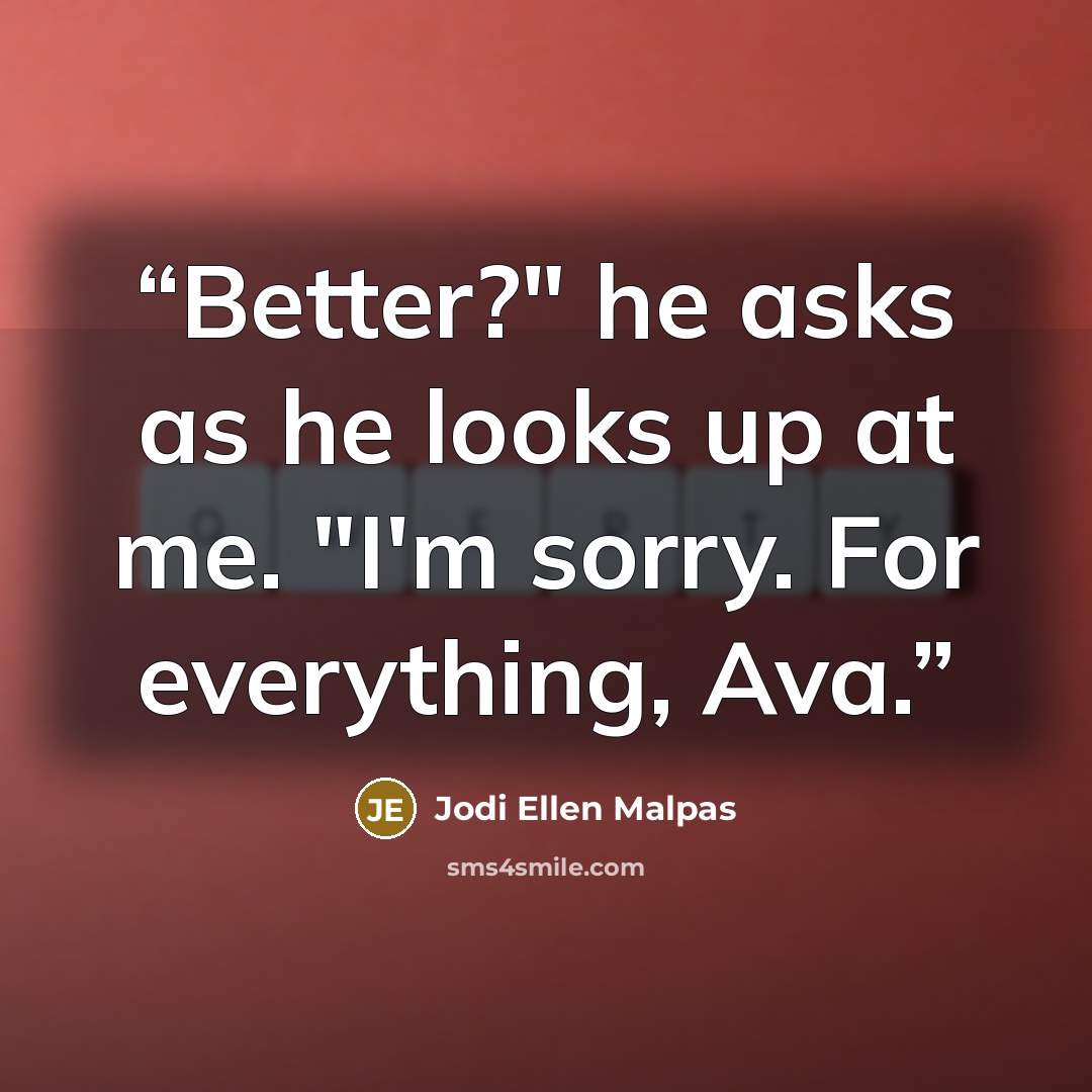 “Better?" he asks as he looks up at me. "I'm sorry. For everything, Ava.” quote by Jodi Ellen Malpas