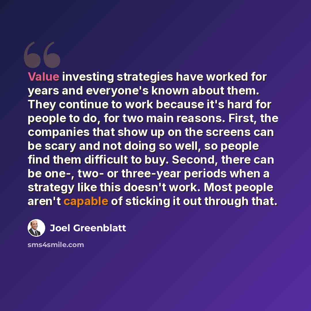 “Value investing strategies have worked for years and everyone's known about them. They continue to work because it's hard for people to do, for two main reasons. First, the companies that show up on the screens can be scary and not doing so well, so people find them difficult to buy. Second, there…” quote by Joel Greenblatt