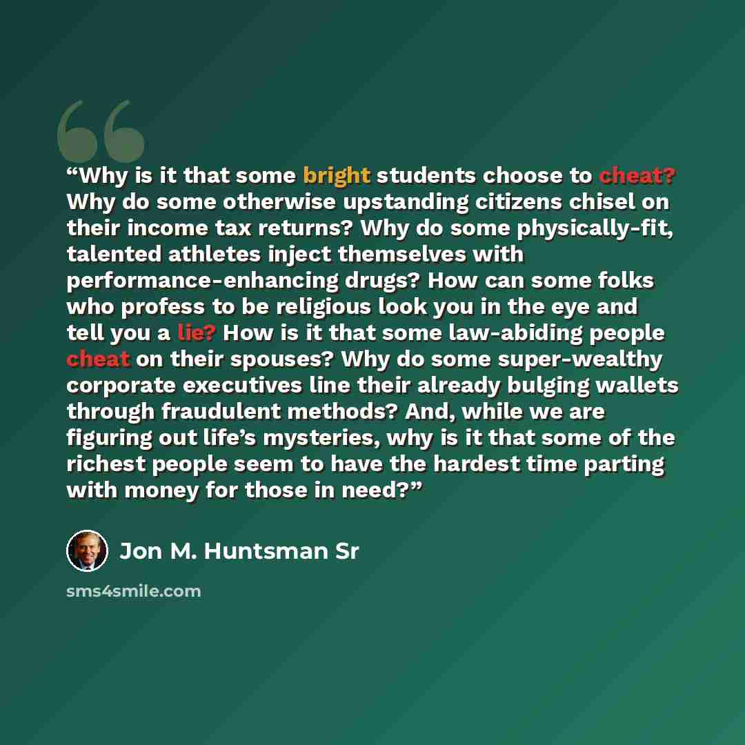 “Why is it that some bright students choose to cheat? Why do some otherwise upstanding citizens chisel on their income tax returns? Why do some physically-fit, talented athletes inject themselves with performance-enhancing drugs? How can some folks who profess to be religious look you in the eye…” quote by Jon M. Huntsman Sr