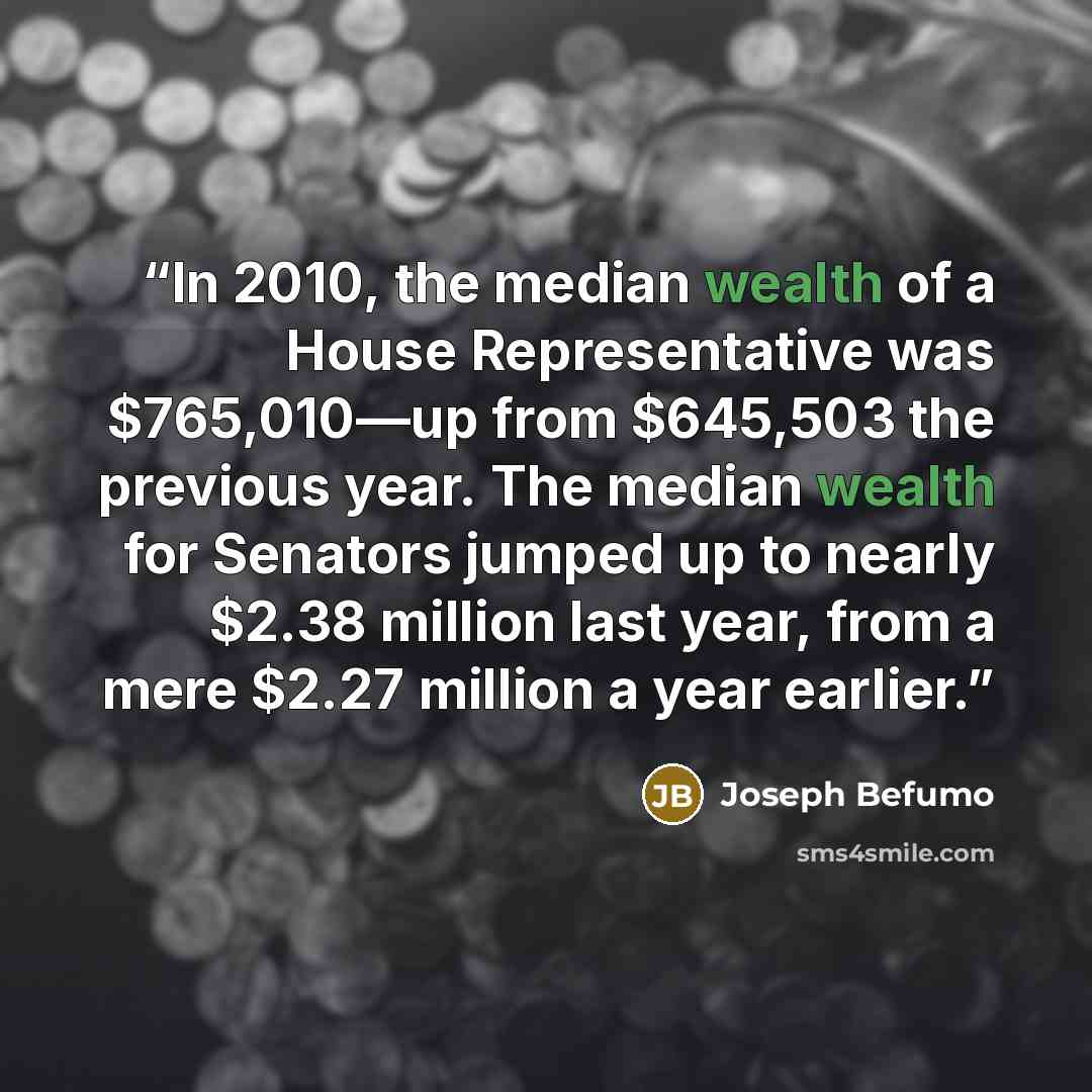 “In 2010, the median wealth of a House Representative was $765,010—up from $645,503 the previous year. The median wealth for Senators jumped up to nearly $2.38 million last year, from a mere $2.27 million a year earlier.” quote by Joseph Befumo