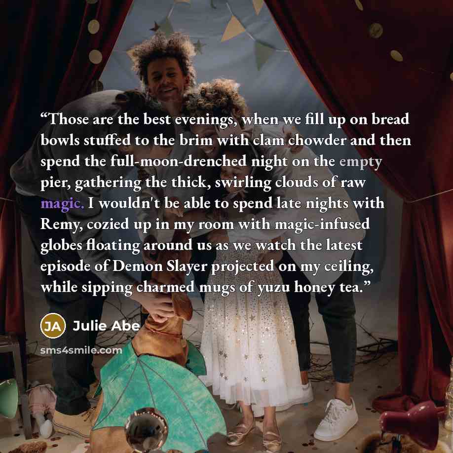 “Those are the best evenings, when we fill up on bread bowls stuffed to the brim with clam chowder and then spend the full-moon-drenched night on the empty pier, gathering the thick, swirling clouds of raw magic. I wouldn't be able to spend late nights with Remy, cozied up in my room with…” quote by Julie Abe