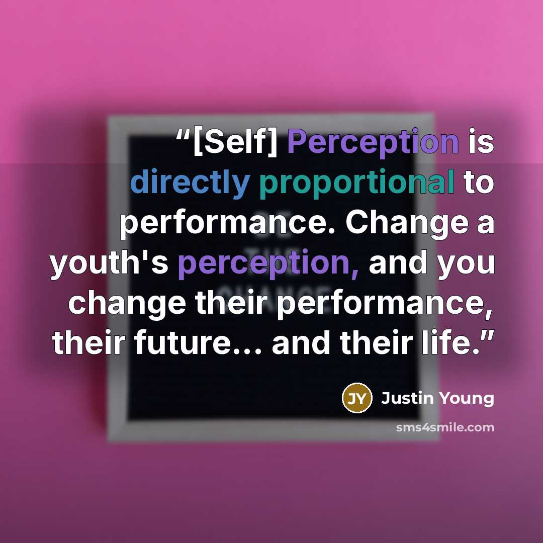 “[Self] Perception is directly proportional to performance. Change a youth's perception, and you change their performance, their future... and their life.” quote by Justin Young