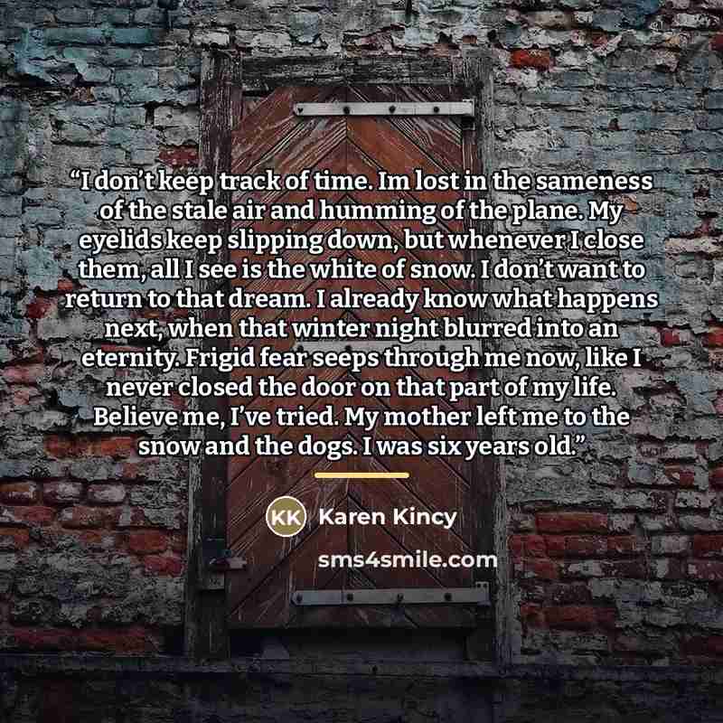 “I don’t keep track of time. Im lost in the sameness of the stale air and humming of the plane. My eyelids keep slipping down, but whenever I close them, all I see is the white of snow. I don’t want to return to that dream. I already know what happens next, when that winter night blurred into an…” quote by Karen Kincy