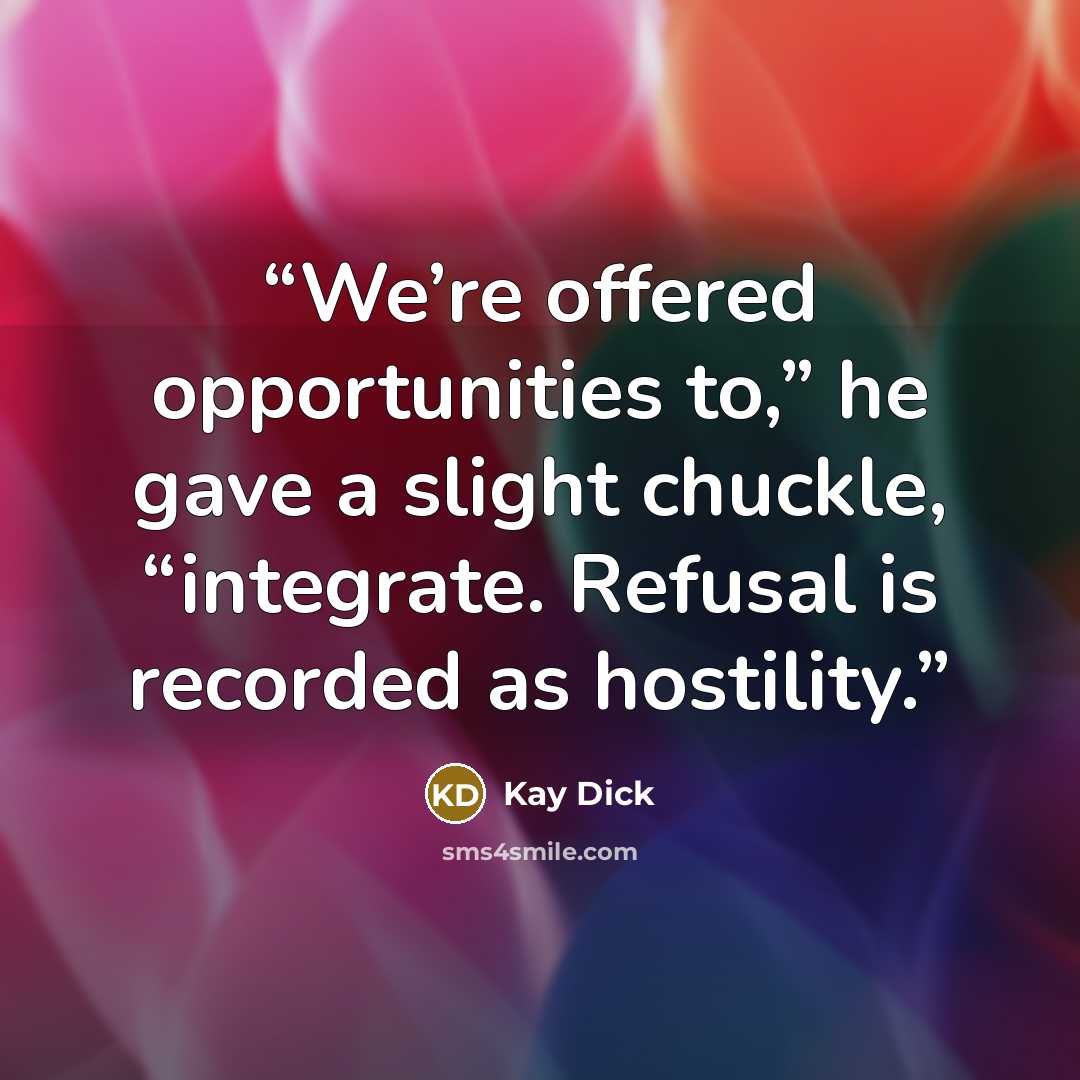 “We’re offered opportunities to,” he gave a slight chuckle, “integrate. Refusal is recorded as hostility.” quote by Kay Dick