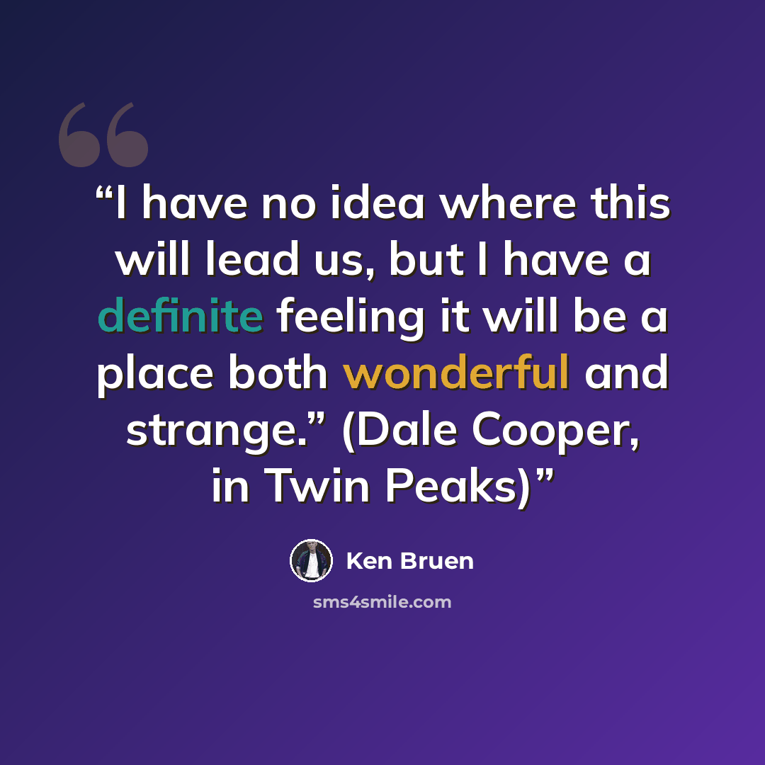 “I have no idea where this will lead us, but I have a definite feeling it will be a place both wonderful and strange.” (Dale Cooper, in Twin Peaks)” quote by Ken Bruen