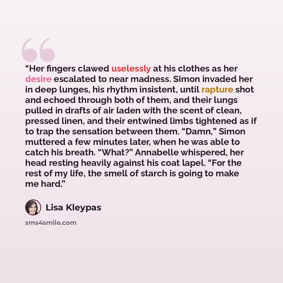 “Her fingers clawed uselessly at his clothes as her desire escalated to near madness. Simon invaded her in deep lunges, his rhythm insistent, until rapture shot and echoed through both of them, and their lungs pulled in drafts of air laden with the scent of clean, pressed linen, and their entwined…” quote by Lisa Kleypas