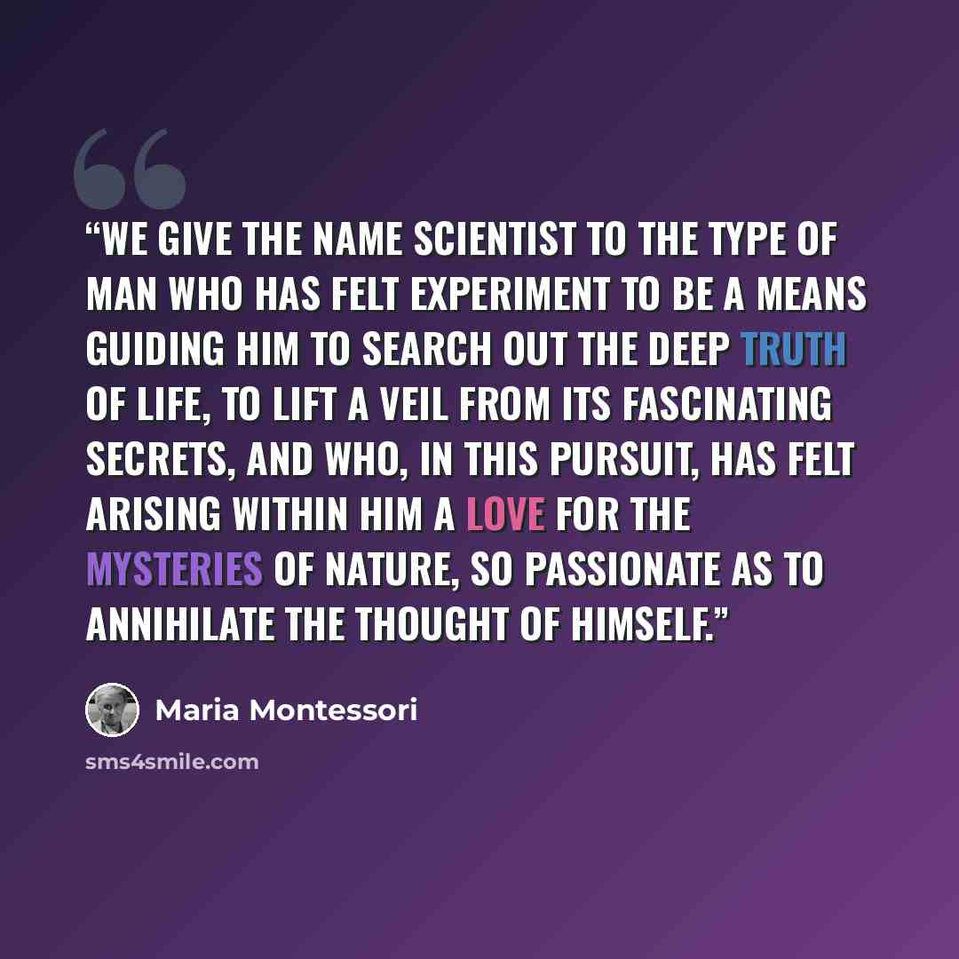 “We give the name scientist to the type of man who has felt experiment to be a means guiding him to search out the deep truth of life, to lift a veil from its fascinating secrets, and who, in this pursuit, has felt arising within him a love for the mysteries of nature, so passionate as to…” quote by Maria Montessori