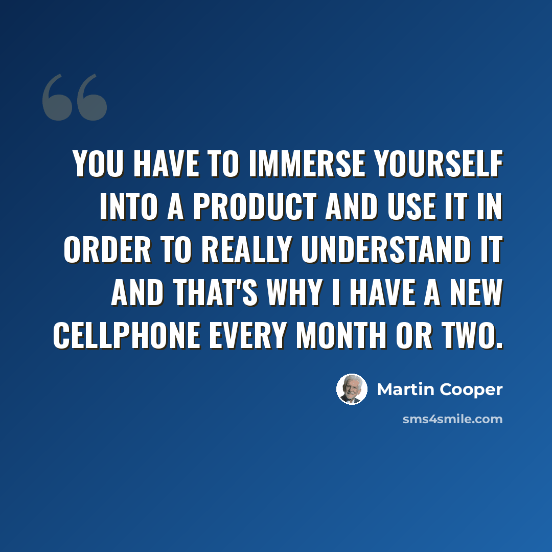“You have to immerse yourself into a product and use it in order to really understand it and that's why I have a new cellphone every month or two.” quote by Martin Cooper