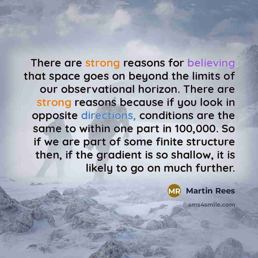 “There are strong reasons for believing that space goes on beyond the limits of our observational horizon. There are strong reasons because if you look in opposite directions, conditions are the same to within one part in 100,000. So if we are part of some finite structure then, if the gradient is…” quote by Martin Rees