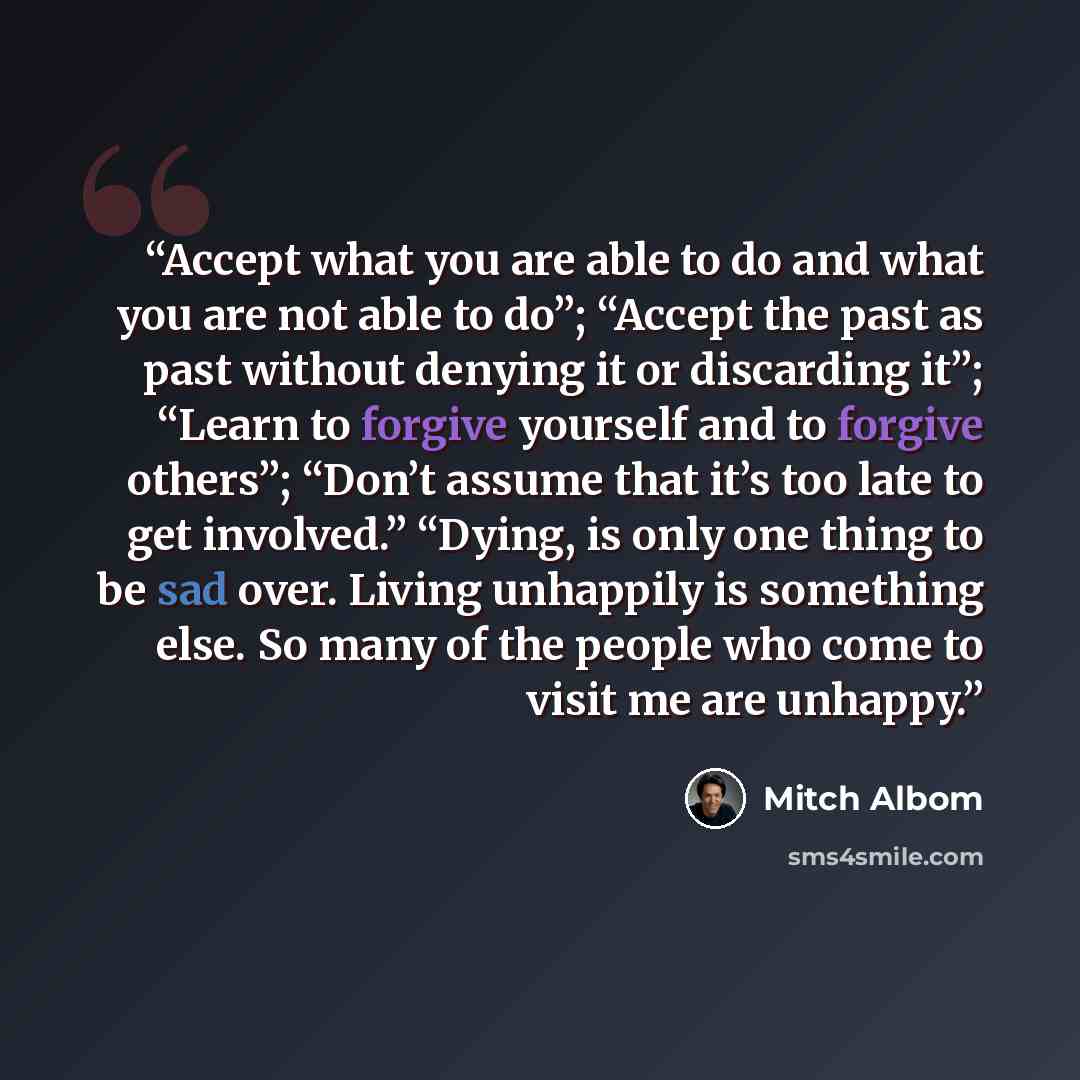 “Accept what you are able to do and what you are not able to do”; “Accept the past as past without denying it or discarding it”; “Learn to forgive yourself and to forgive others”; “Don’t assume that it’s too late to get involved.” “Dying, is only one thing to be sad over. Living unhappily is…” quote by Mitch Albom