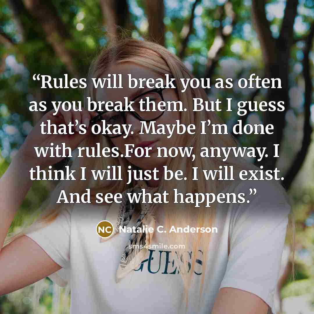 “Rules will break you as often as you break them. But I guess that’s okay. Maybe I’m done with rules.For now, anyway. I think I will just be. I will exist. And see what happens.” quote by Natalie C. Anderson