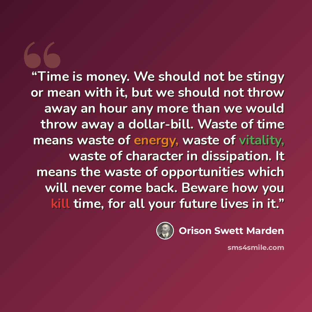 “Time is money. We should not be stingy or mean with it, but we should not throw away an hour any more than we would throw away a dollar-bill. Waste of time means waste of energy, waste of vitality, waste of character in dissipation. It means the waste of opportunities which will never come back…” quote by Orison Swett Marden