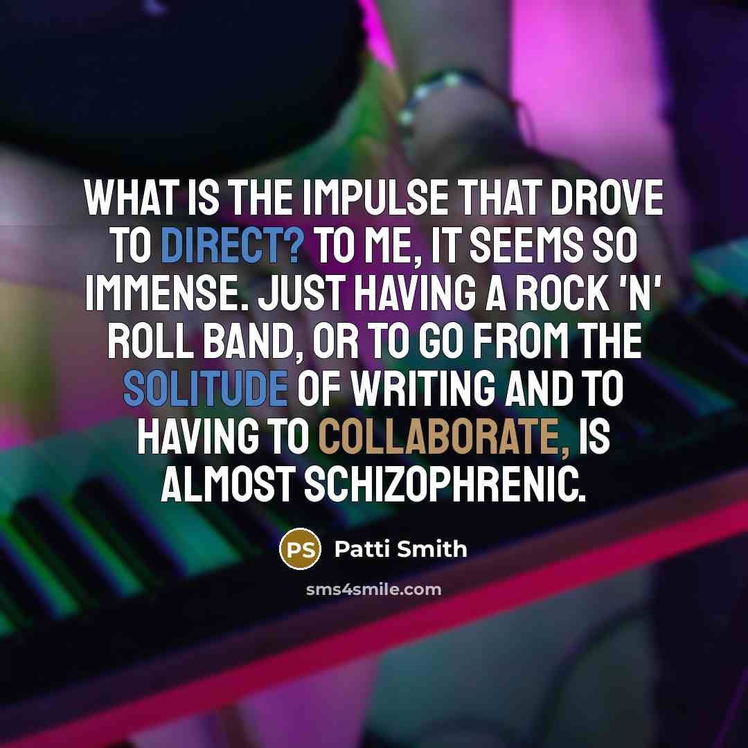 “What is the impulse that drove to direct? To me, it seems so immense. Just having a rock 'n' roll band, or to go from the solitude of writing and to having to collaborate, is almost schizophrenic.” quote by Patti Smith