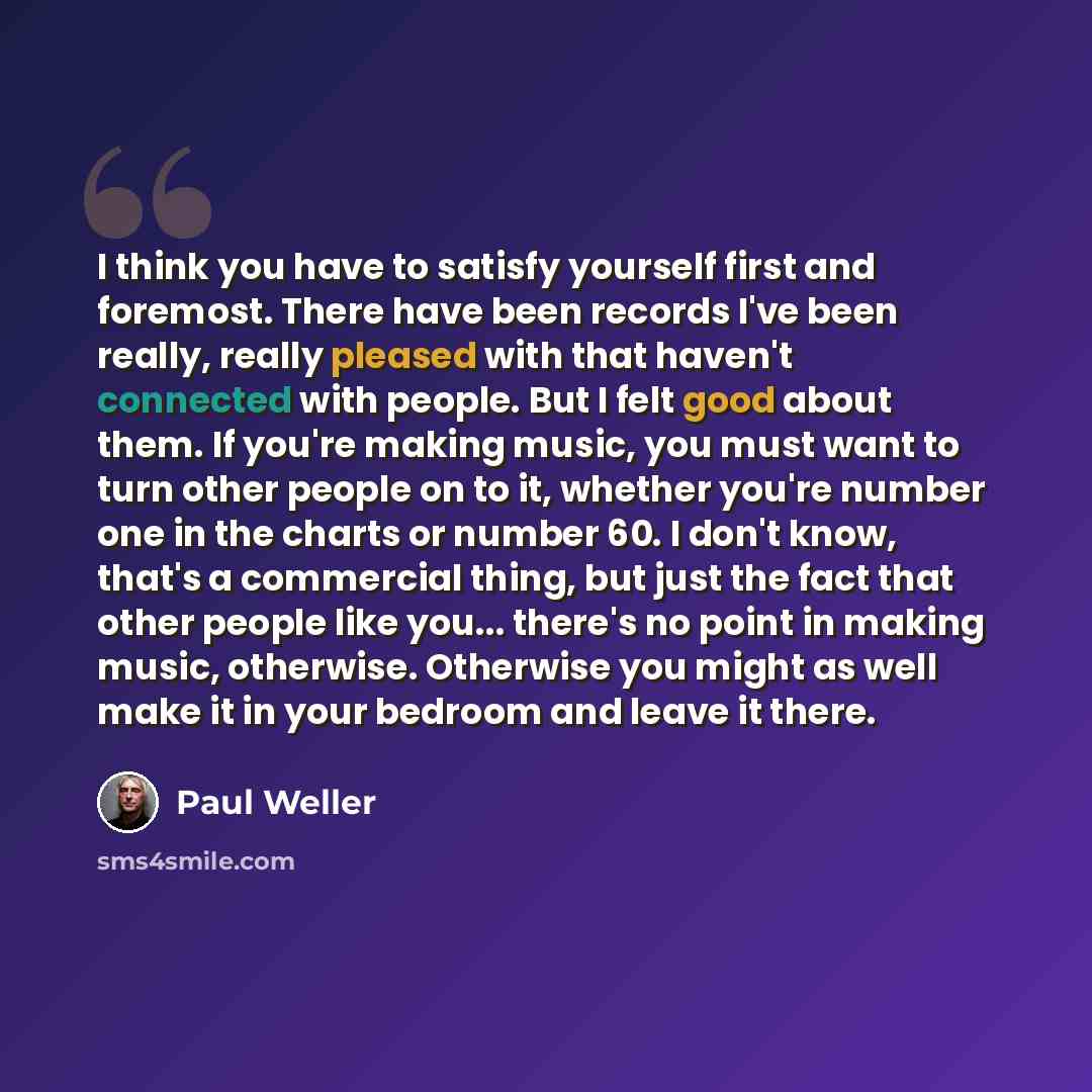 “I think you have to satisfy yourself first and foremost. There have been records I've been really, really pleased with that haven't connected with people. But I felt good about them. If you're making music, you must want to turn other people on to it, whether you're number one in the charts or…” quote by Paul Weller