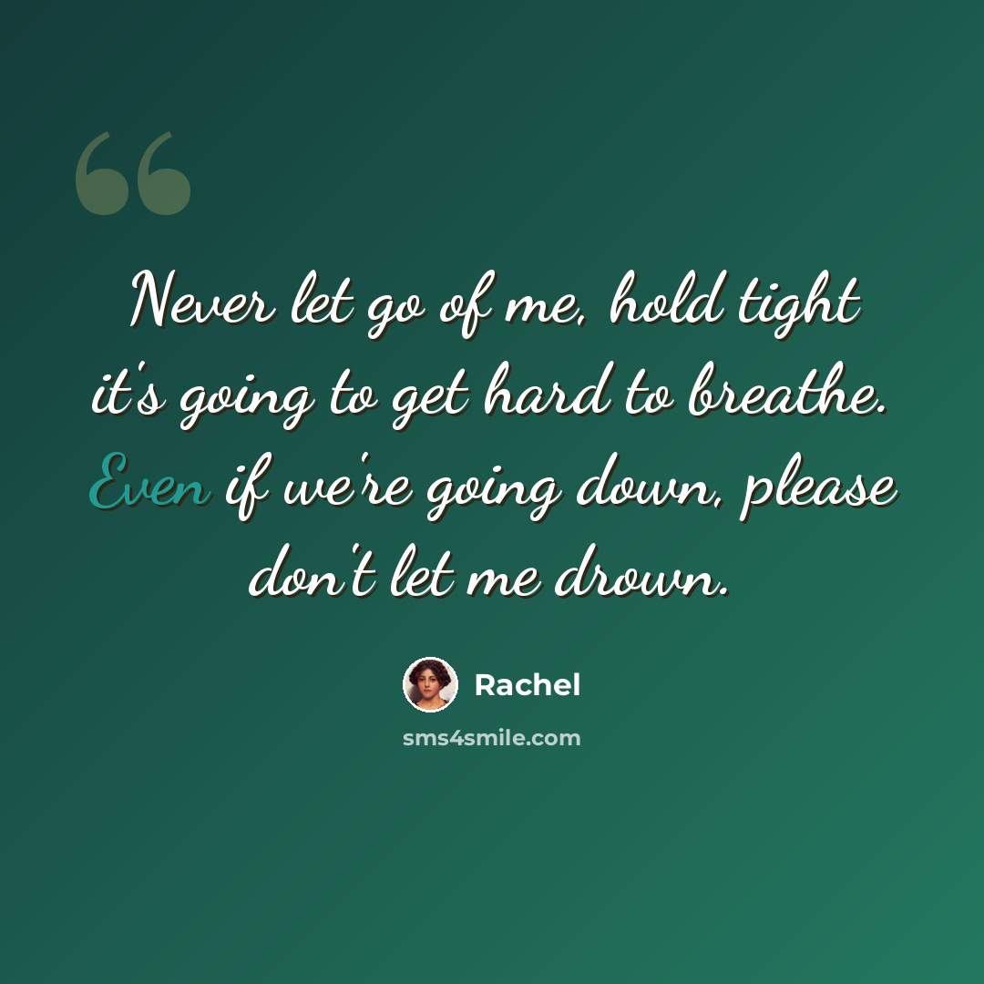 “Never let go of me, hold tight it's going to get hard to breathe. Even if we're going down, please don't let me drown.” quote by Rachel