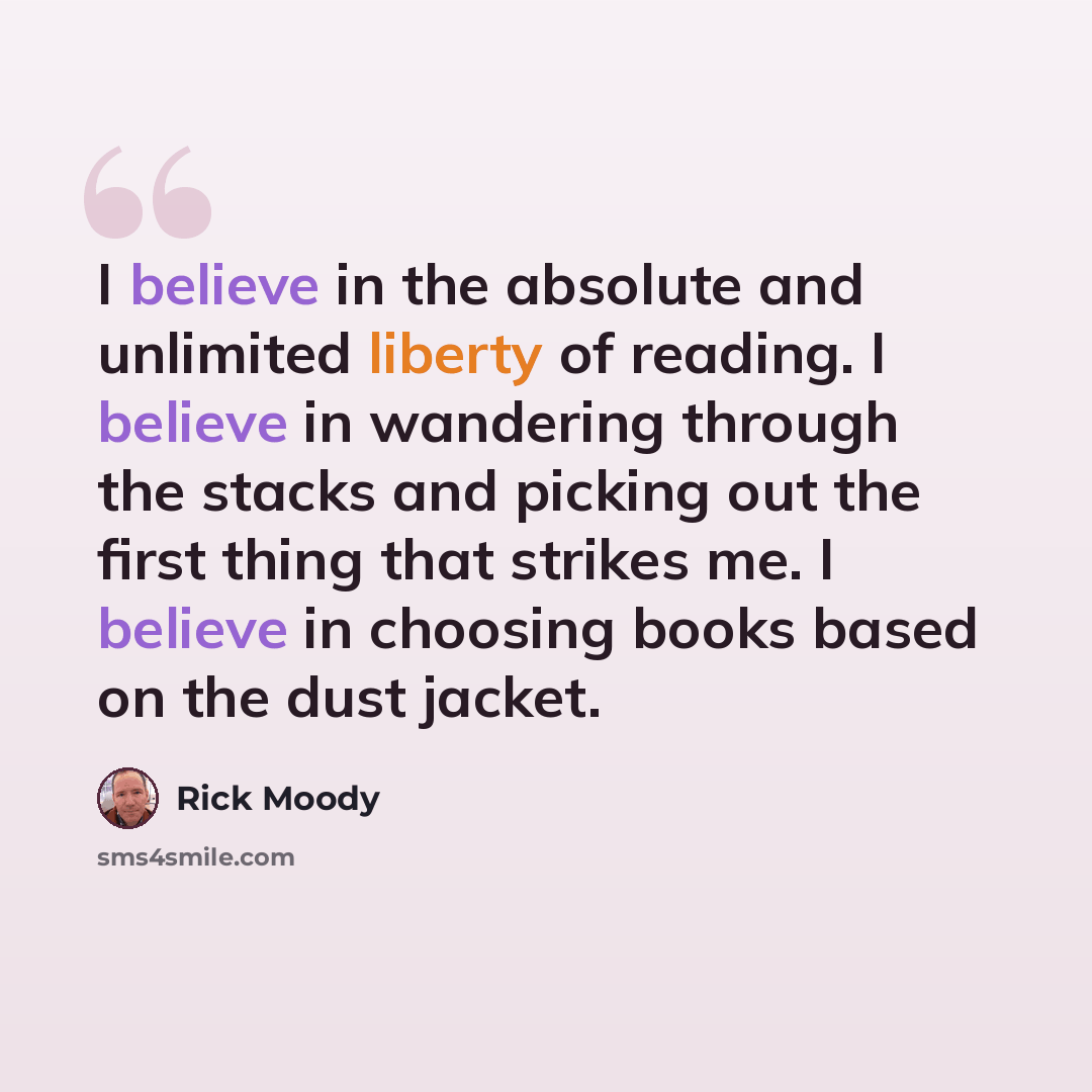 “I believe in the absolute and unlimited liberty of reading. I believe in wandering through the stacks and picking out the first thing that strikes me. I believe in choosing books based on the dust jacket.” quote by Rick Moody