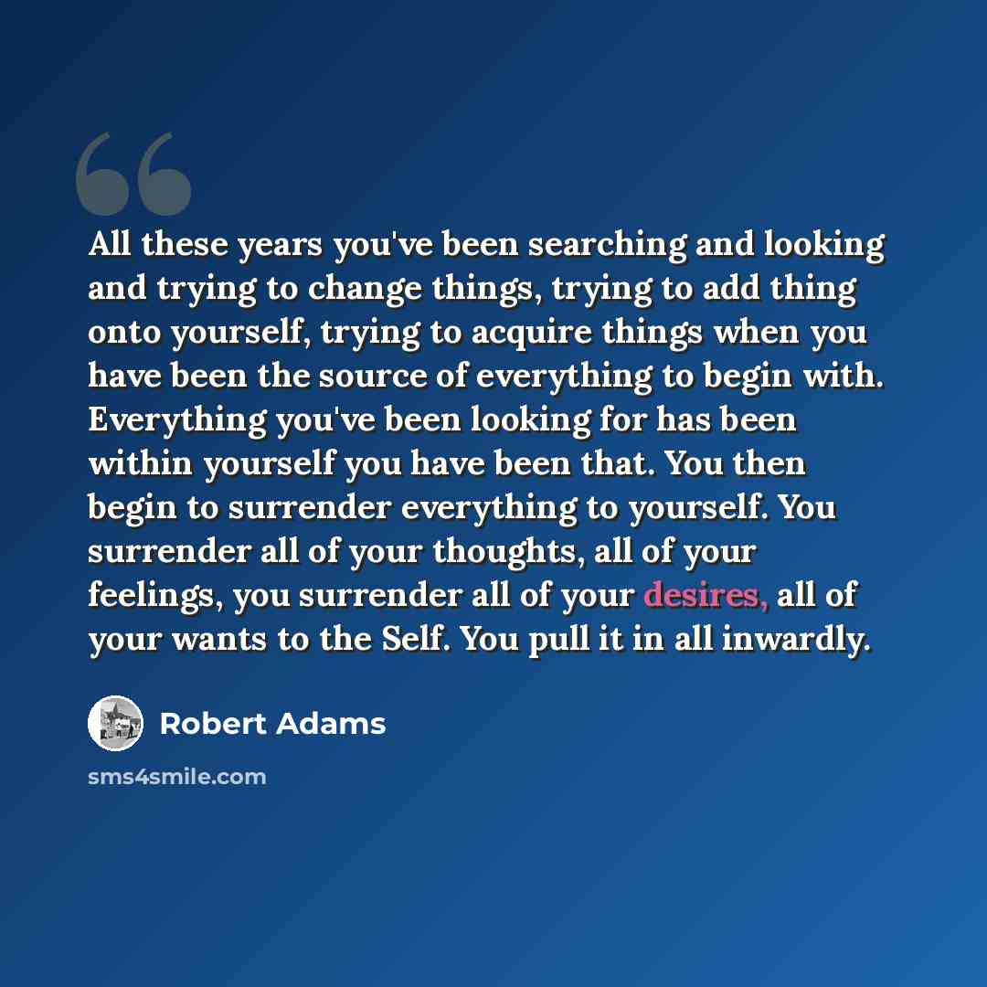 “All these years you've been searching and looking and trying to change things, trying to add thing onto yourself, trying to acquire things when you have been the source of everything to begin with. Everything you've been looking for has been within yourself you have been that. You then begin to…” quote by Robert Adams