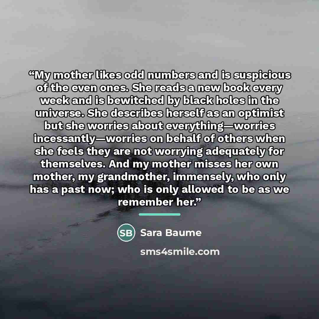 “My mother likes odd numbers and is suspicious of the even ones. She reads a new book every week and is bewitched by black holes in the universe. She describes herself as an optimist but she worries about everything—worries incessantly—worries on behalf of others when she feels they are not…” quote by Sara Baume
