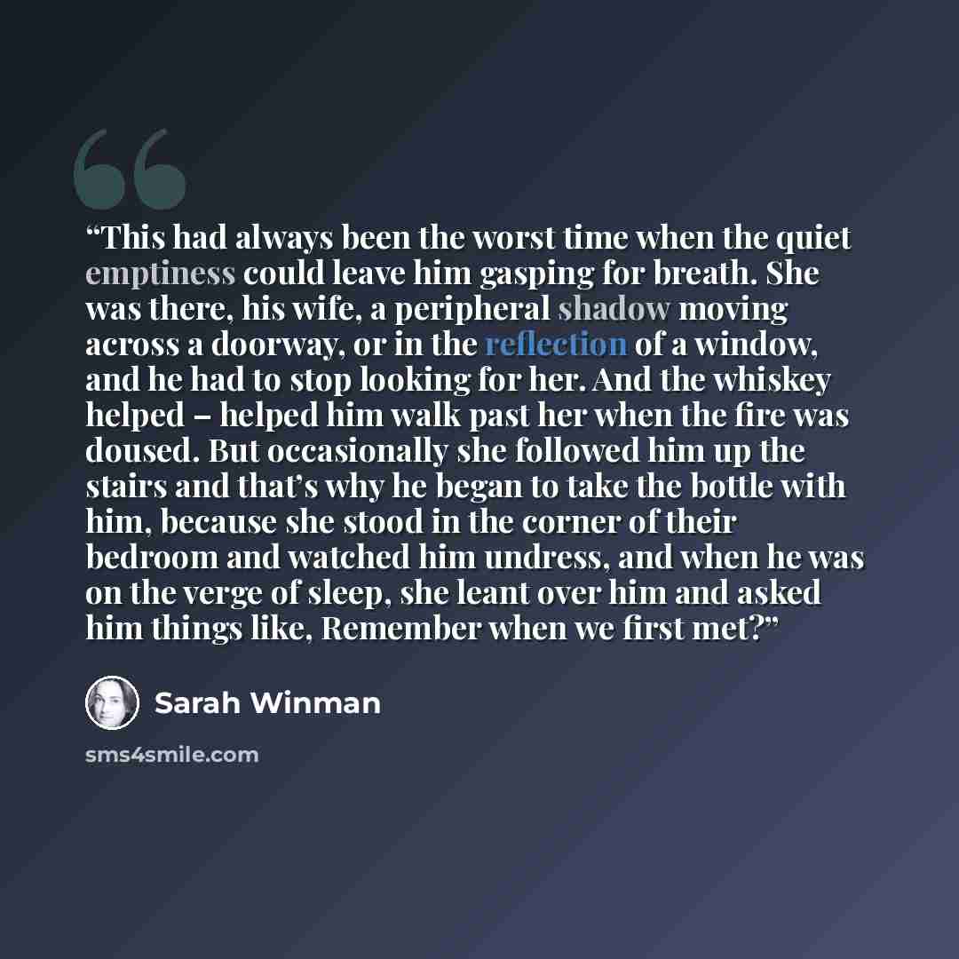 “This had always been the worst time when the quiet emptiness could leave him gasping for breath. She was there, his wife, a peripheral shadow moving across a doorway, or in the reflection of a window, and he had to stop looking for her. And the whiskey helped – helped him walk past her when the…” quote by Sarah Winman