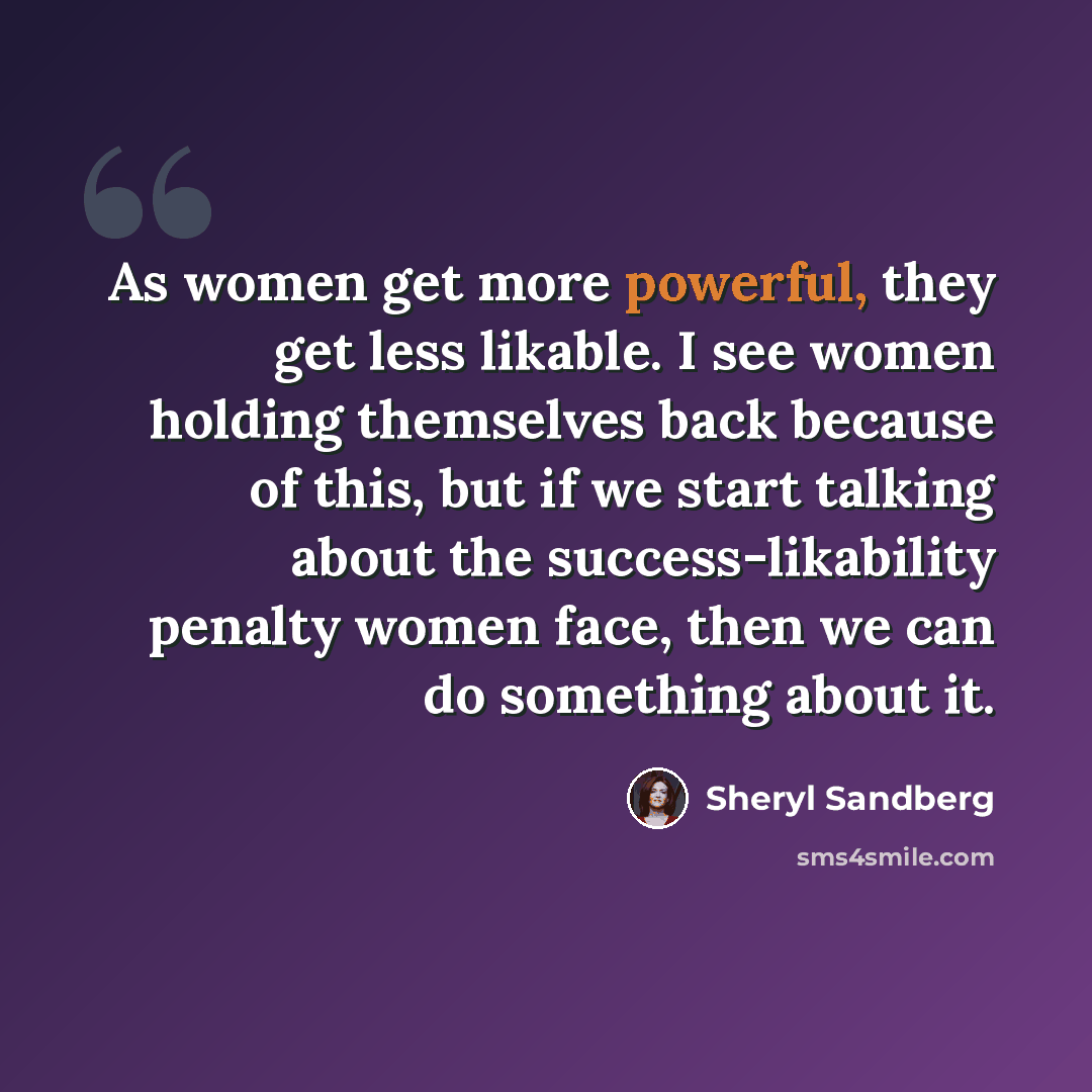 “As women get more powerful, they get less likable. I see women holding themselves back because of this, but if we start talking about the success-likability penalty women face, then we can do something about it.” quote by Sheryl Sandberg