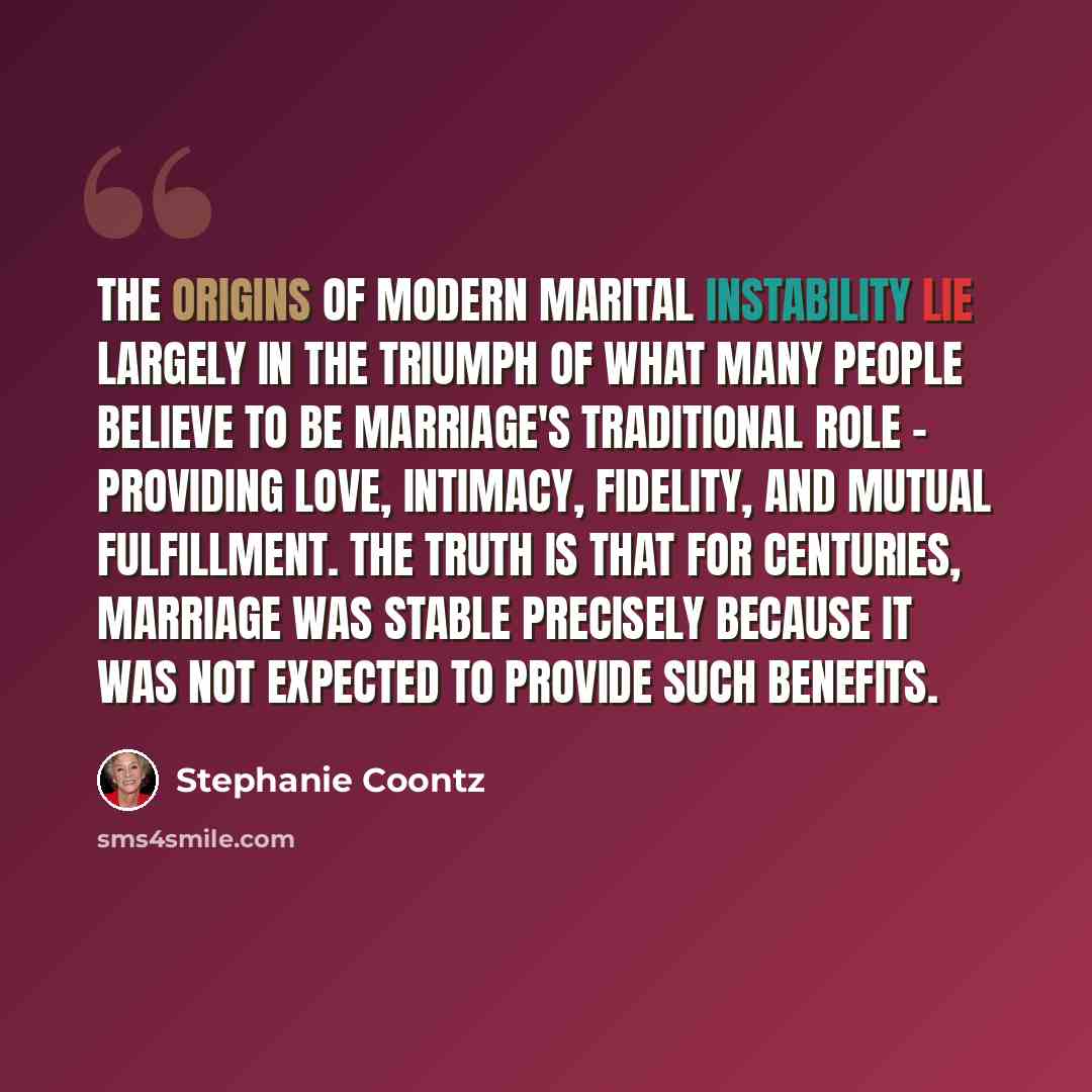 “The origins of modern marital instability lie largely in the triumph of what many people believe to be marriage's traditional role - providing love, intimacy, fidelity, and mutual fulfillment. The truth is that for centuries, marriage was stable precisely because it was not expected to provide…” quote by Stephanie Coontz