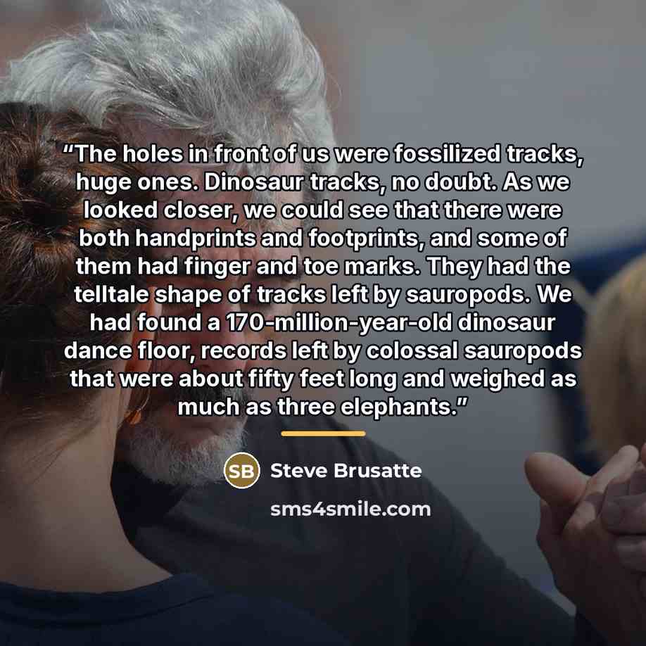 “The holes in front of us were fossilized tracks, huge ones. Dinosaur tracks, no doubt. As we looked closer, we could see that there were both handprints and footprints, and some of them had finger and toe marks. They had the telltale shape of tracks left by sauropods. We had found a…” quote by Steve Brusatte