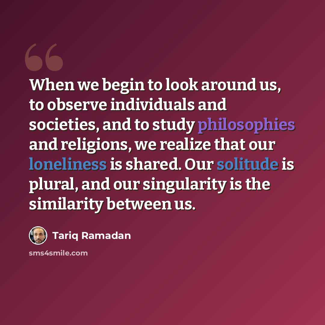 “When we begin to look around us, to observe individuals and societies, and to study philosophies and religions, we realize that our loneliness is shared. Our solitude is plural, and our singularity is the similarity between us.” quote by Tariq Ramadan