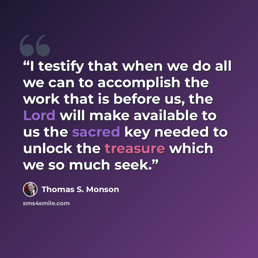 “I testify that when we do all we can to accomplish the work that is before us, the Lord will make available to us the sacred key needed to unlock the treasure which we so much seek.” quote by Thomas S. Monson