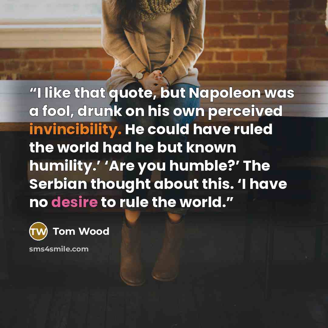 “I like that quote, but Napoleon was a fool, drunk on his own perceived invincibility. He could have ruled the world had he but known humility.’ ‘Are you humble?’ The Serbian thought about this. ‘I have no desire to rule the world.” quote by Tom Wood