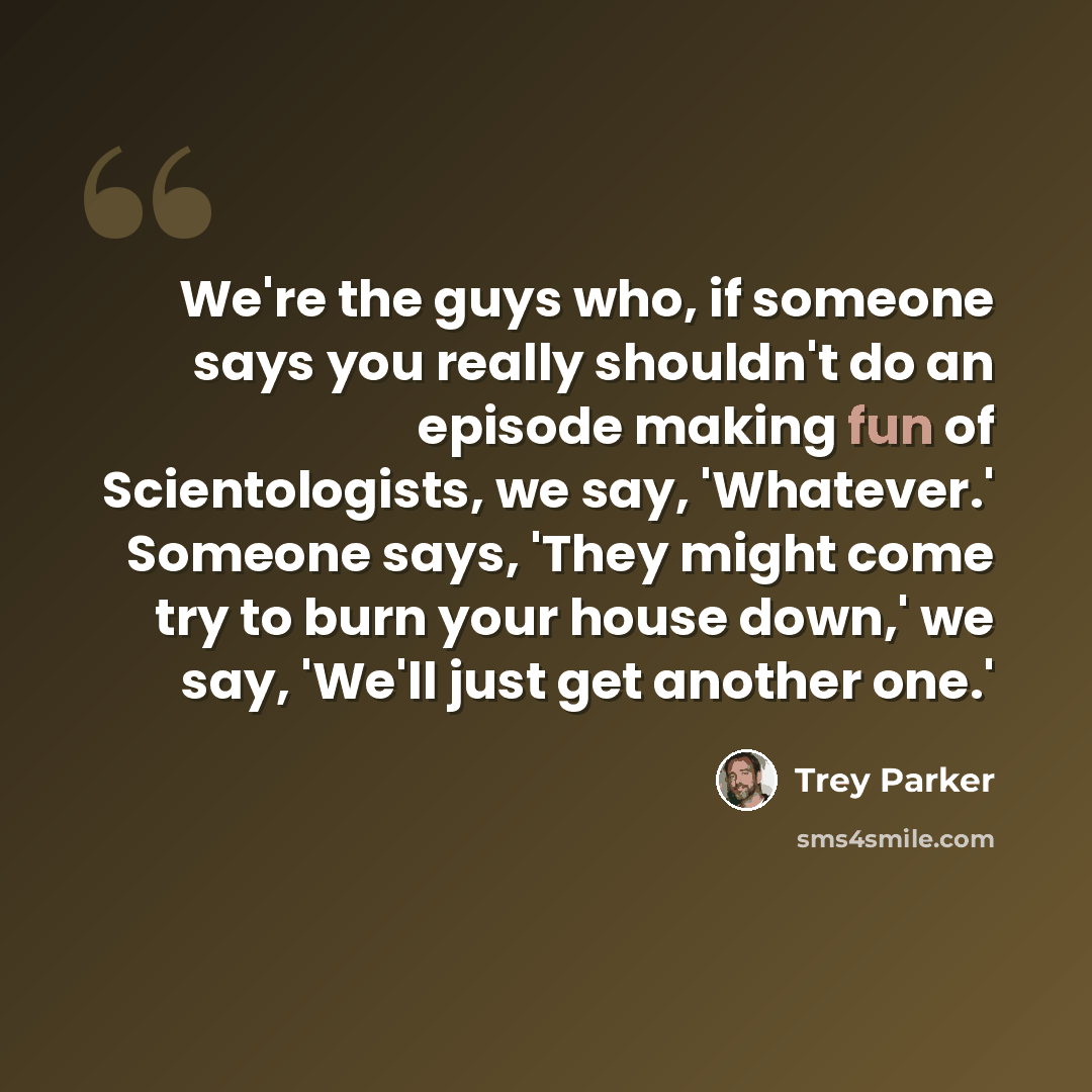 “We're the guys who, if someone says you really shouldn't do an episode making fun of Scientologists, we say, 'Whatever.' Someone says, 'They might come try to burn your house down,' we say, 'We'll just get another one.'” quote by Trey Parker