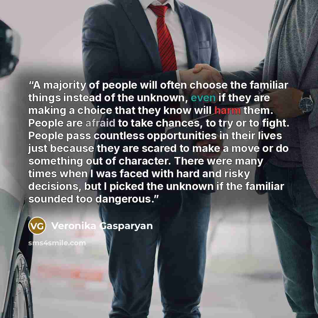 “A majority of people will often choose the familiar things instead of the unknown, even if they are making a choice that they know will harm them. People are afraid to take chances, to try or to fight. People pass countless opportunities in their lives just because they are scared to make a move…” quote by Veronika Gasparyan