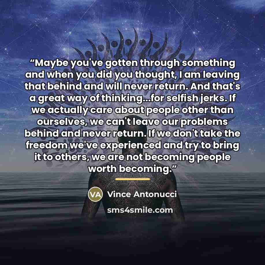 “Maybe you've gotten through something and when you did you thought, I am leaving that behind and will never return. And that's a great way of thinking...for selfish jerks. If we actually care about people other than ourselves, we can't leave our problems behind and never return. If we don't take…” quote by Vince Antonucci
