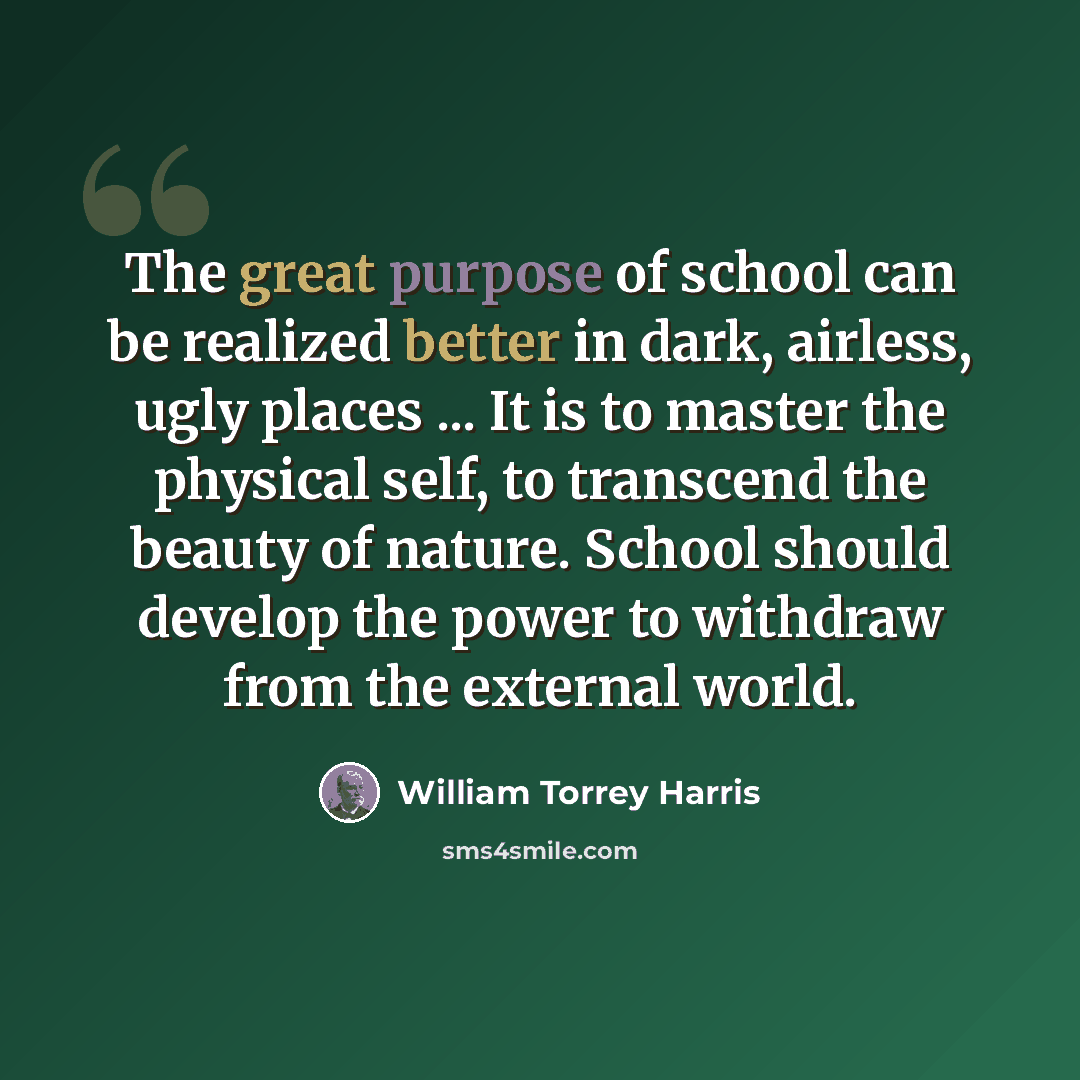 “The great purpose of school can be realized better in dark, airless, ugly places ... It is to master the physical self, to transcend the beauty of nature. School should develop the power to withdraw from the external world.” quote by William Torrey Harris