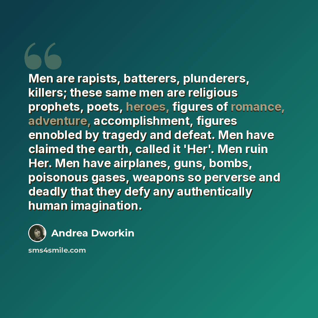 “Men are rapists, batterers, plunderers, killers; these same men are religious prophets, poets, heroes, figures of romance, adventure, accomplishment, figures ennobled by tragedy and defeat. Men have claimed the earth, called it 'Her'. Men ruin Her. Men have airplanes, guns, bombs, poisonous gases…” quote by Andrea Dworkin