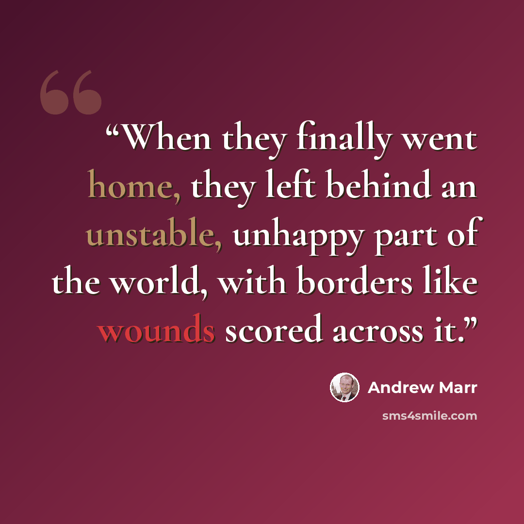 “When they finally went home, they left behind an unstable, unhappy part of the world, with borders like wounds scored across it.” quote by Andrew Marr